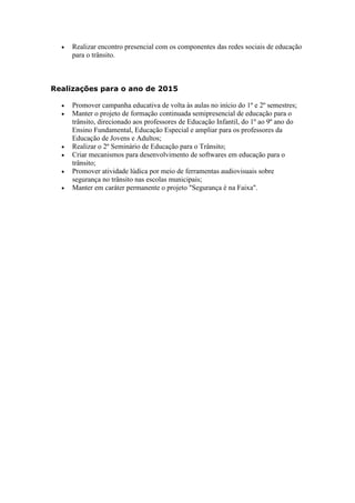    Realizar encontro presencial com os componentes das redes sociais de educação
      para o trânsito.



Realizações para o ano de 2015

     Promover campanha educativa de volta às aulas no início do 1º e 2º semestres;
     Manter o projeto de formação continuada semipresencial de educação para o
      trânsito, direcionado aos professores de Educação Infantil, do 1º ao 9º ano do
      Ensino Fundamental, Educação Especial e ampliar para os professores da
      Educação de Jovens e Adultos;
     Realizar o 2º Seminário de Educação para o Trânsito;
     Criar mecanismos para desenvolvimento de softwares em educação para o
      trânsito;
     Promover atividade lúdica por meio de ferramentas audiovisuais sobre
      segurança no trânsito nas escolas municipais;
     Manter em caráter permanente o projeto "Segurança é na Faixa".
 