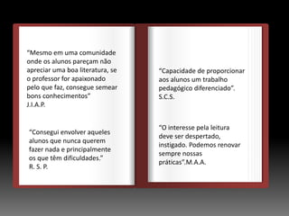 DEDEDE
O
“Mesmo em uma comunidade
onde os alunos pareçam não
apreciar uma boa literatura, se
o professor for apaixonado
pelo que faz, consegue semear
bons conhecimentos”
J.I.A.P.
“Consegui envolver aqueles
alunos que nunca querem
fazer nada e principalmente
os que têm dificuldades.”
R. S. P.
“Capacidade de proporcionar
aos alunos um trabalho
pedagógico diferenciado”.
S.C.S.
“O interesse pela leitura
deve ser despertado,
instigado. Podemos renovar
sempre nossas
práticas”.M.A.A.
 