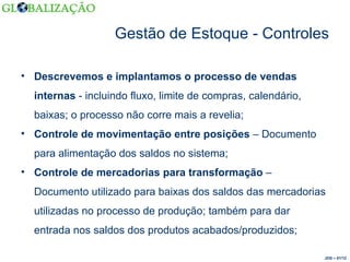 Gestão de Estoque - Controles Descrevemos e implantamos o processo de vendas internas  - incluindo fluxo, limite de compras, calendário, baixas; o processo não corre mais a revelia; Controle de movimentação entre posições  – Documento para alimentação dos saldos no sistema; Controle de mercadorias para transformação  – Documento utilizado para baixas dos saldos das mercadorias utilizadas no processo de produção; também para dar entrada nos saldos dos produtos acabados/produzidos; JDS – 01/12 