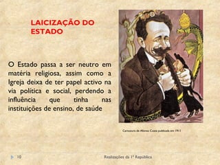 Realizações da 1ª República10
LAICIZAÇÃO DO
ESTADO
Caricatura de Afonso Costa publicada em 1911
O Estado passa a ser neutro em
matéria religiosa, assim como a
Igreja deixa de ter papel activo na
via política e social, perdendo a
influência que tinha nas
instituições de ensino, de saúde
 
