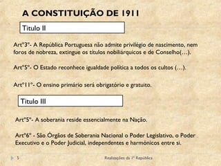 Realizações da 1ª República5
A CONSTITUIÇÃO DE 1911
Titulo II
Artº3º- A República Portuguesa não admite privilégio de nascimento, nem
foros de nobreza, extingue os títulos nobiliárquicos e de Conselho(…).
Artº5º- O Estado reconhece igualdade política a todos os cultos (…).
Artº11º- O ensino primário será obrigatório e gratuito.
Titulo III
Artº5º- A soberania reside essencialmente na Nação.
Artº6º - São Órgãos de Soberania Nacional o Poder Legislativo, o Poder
Executivo e o Poder Judicial, independentes e harmónicos entre si.
 