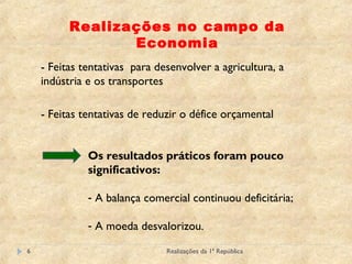 Realizações da 1ª República6
Realizações no campo da
Economia
- Feitas tentativas para desenvolver a agricultura, a
indústria e os transportes
- Feitas tentativas de reduzir o défice orçamental
Os resultados práticos foram pouco
significativos:
- A balança comercial continuou deficitária;
- A moeda desvalorizou.
 