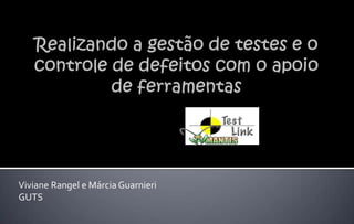 Realizando a gestão de testes e o controle de defeitos com o apoio de ferramentas Viviane Rangel e Márcia Guarnieri GUTS 