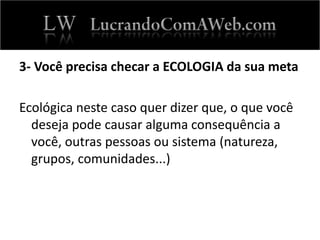 3- Você precisa checar a ECOLOGIA da sua meta
Ecológica neste caso quer dizer que, o que você
deseja pode causar alguma consequência a
você, outras pessoas ou sistema (natureza,
grupos, comunidades...)
 