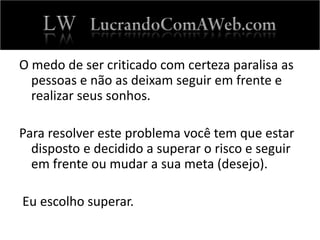 O medo de ser criticado com certeza paralisa as
pessoas e não as deixam seguir em frente e
realizar seus sonhos.
Para resolver este problema você tem que estar
disposto e decidido a superar o risco e seguir
em frente ou mudar a sua meta (desejo).
Eu escolho superar.
 