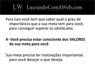Para isso você tem que saber qual o grau de
importância que a sua meta tem para você,
para conseguir superar os obstáculos.
4- Você precisa estar consciente dos VALORES
da sua meta para você
Sua meta precisa ter motivações importantes
para você desejar o que deseja.
 