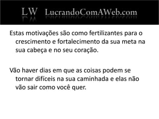 Estas motivações são como fertilizantes para o
crescimento e fortalecimento da sua meta na
sua cabeça e no seu coração.
Vão haver dias em que as coisas podem se
tornar difíceis na sua caminhada e elas não
vão sair como você quer.
 