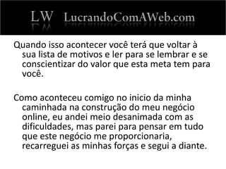 Quando isso acontecer você terá que voltar à
sua lista de motivos e ler para se lembrar e se
conscientizar do valor que esta meta tem para
você.
Como aconteceu comigo no inicio da minha
caminhada na construção do meu negócio
online, eu andei meio desanimada com as
dificuldades, mas parei para pensar em tudo
que este negócio me proporcionaria,
recarreguei as minhas forças e segui a diante.
 
