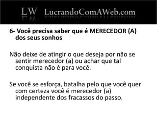 6- Você precisa saber que é MERECEDOR (A)
dos seus sonhos
Não deixe de atingir o que deseja por não se
sentir merecedor (a) ou achar que tal
conquista não é para você.
Se você se esforça, batalha pelo que você quer
com certeza você é merecedor (a)
independente dos fracassos do passo.
 