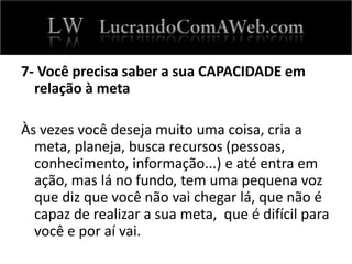 7- Você precisa saber a sua CAPACIDADE em
relação à meta
Às vezes você deseja muito uma coisa, cria a
meta, planeja, busca recursos (pessoas,
conhecimento, informação...) e até entra em
ação, mas lá no fundo, tem uma pequena voz
que diz que você não vai chegar lá, que não é
capaz de realizar a sua meta, que é difícil para
você e por aí vai.
 