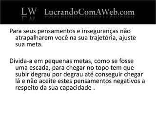 Para seus pensamentos e inseguranças não
atrapalharem você na sua trajetória, ajuste
sua meta.
Divida-a em pequenas metas, como se fosse
uma escada, para chegar no topo tem que
subir degrau por degrau até conseguir chegar
lá e não aceite estes pensamentos negativos a
respeito da sua capacidade .
 