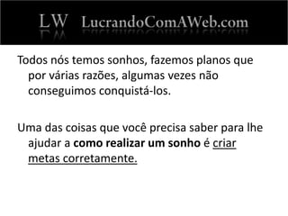 Todos nós temos sonhos, fazemos planos que
por várias razões, algumas vezes não
conseguimos conquistá-los.
Uma das coisas que você precisa saber para lhe
ajudar a como realizar um sonho é criar
metas corretamente.
 