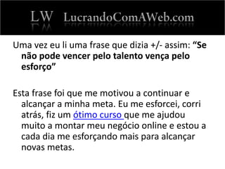 Uma vez eu li uma frase que dizia +/- assim: “Se
não pode vencer pelo talento vença pelo
esforço”
Esta frase foi que me motivou a continuar e
alcançar a minha meta. Eu me esforcei, corri
atrás, fiz um ótimo curso que me ajudou
muito a montar meu negócio online e estou a
cada dia me esforçando mais para alcançar
novas metas.
 