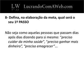 8- Defina, na elaboração da meta, qual será o
seu 1º PASSO
Não seja como aquelas pessoas que passam dias
após dias dizendo para si mesmo: “preciso
cuidar da minha saúde”, “preciso ganhar mais
dinheiro”, “preciso emagrecer”...
 