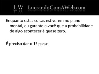 Enquanto estas coisas estiverem no plano
mental, eu garanto a você que a probabilidade
de algo acontecer é quase zero.
É preciso dar o 1º passo.
 