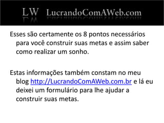 Esses são certamente os 8 pontos necessários
para você construir suas metas e assim saber
como realizar um sonho.
Estas informações também constam no meu
blog http://LucrandoComAWeb.com.br e lá eu
deixei um formulário para lhe ajudar a
construir suas metas.
 