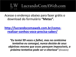 Acesse o endereço abaixo para fazer grátis o
download do formulário “Metas”.
http://lucrandocomaweb.com.br/como-
realizar-sonhos-voce-precisa-saber/
“Eu tentei 99 vezes e falhei, mas na centésima
tentativa eu consegui, nunca desista de seus
objetivos mesmo que esses pareçam impossíveis, a
próxima tentativa pode ser a vitoriosa” (Einstein)
 