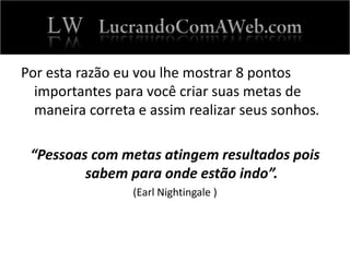 Por esta razão eu vou lhe mostrar 8 pontos
importantes para você criar suas metas de
maneira correta e assim realizar seus sonhos.
“Pessoas com metas atingem resultados pois
sabem para onde estão indo”.
(Earl Nightingale )
 