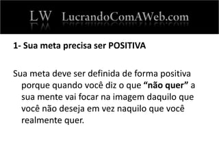 1- Sua meta precisa ser POSITIVA
Sua meta deve ser definida de forma positiva
porque quando você diz o que “não quer” a
sua mente vai focar na imagem daquilo que
você não deseja em vez naquilo que você
realmente quer.
 