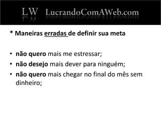 * Maneiras erradas de definir sua meta
• não quero mais me estressar;
• não desejo mais dever para ninguém;
• não quero mais chegar no final do mês sem
dinheiro;
 
