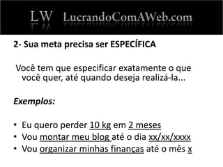 2- Sua meta precisa ser ESPECÍFICA
Você tem que especificar exatamente o que
você quer, até quando deseja realizá-la...
Exemplos:
• Eu quero perder 10 kg em 2 meses
• Vou montar meu blog até o dia xx/xx/xxxx
• Vou organizar minhas finanças até o mês x
 