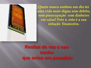 Realize de vez o seu
sonho
que antes era pesadelo
Quem nunca sonhou um dia ter
uma vida mais digna sem débito,
sem preocupação com dinheiro
em caixa? Pois é, esta é a sua
solução financeira.
 