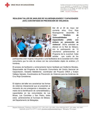 REALIZAN TALLER DE ANÁLISIS DE VULNERABILIDADES Y CAPACIDADES
(AVC) CON ÉNFASIS EN PREVENCIÓN DE VIOLENCIA
Del 26 al 29 de mayo del
corriente años, Cruz Roja
Nicaragüense desarrolló el
Taller “Análisis de
Vulnerabilidades y
Capacidades (AVC) con
énfasis en prevención de
violencia”. Dicha actividad se
efectuó en la filial de Sébaco,
con la participación de 13
voluntarios pertenecientes al
Programa de la Juventud. Cabe
señalar que cuatro de los
participantes eran mujeres incluyendo a una facilitadora de la sociedad civil o líder
comunitaria que ha sido de enlace con las comunidades objeto de análisis y 9
hombres.
El proceso de facilitación y entrenamiento fueron facilitado por Guillermo Morales,
Responsable del Programa de Educación Comunitaria del Centro Nacional de
Capacitación, Oswaldo Baldelomar, coordinador del Proyecto CREA y Evelyn
Vallejos Salcedo, Coordinadora de Prevención de Violencia para las Américas de
Cruz Roja Canadiense.
El objetivo del taller era caracterizar las formas
de violencia interpersonal que se presentan al
momento de una emergencia o desastres, por
medio de la identificación de vulnerabilidades y
capacidades en las comunidades de Las
Brisas, Las Conchitas y San Pedro, todos
estos pertenecientes al municipio de Sébaco,
del Departamento de Matagalpa.
 