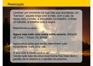 Realização

   Lembrar um momento na sua vida que aconteceu um
   “barraco”, aquela briga com a mãe, com o pai, os
   tapas com o irmão, a discussão no trabalho, a briga
   no trânsito, a batalha com a sogra.

   Relembrem a cena.

   Agora veja tudo com outra trilha sonora. (Música
   de Circo – Cirque Du Soleil).

   Agora peço para que vocês relembrem tudo
   novamente, mais uma vez.

   A sua vida é como você a vê!
   Vendo tudo isso de uma nova forma fica mais fácil o
   perdão de si mesmo e o perdão do próximo.
 