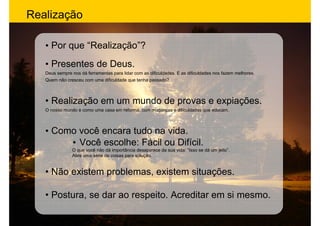 Realização

   • Por que “Realização”?
   • Presentes de Deus.
   Deus sempre nos dá ferramentas para lidar com as dificuldades. E as dificuldades nos fazem melhores.
   Quem não cresceu com uma dificuldade que tenha passado?



   • Realização em um mundo de provas e expiações.
   O nosso mundo é como uma casa em reforma, com mudanças e dificuldades que educam.



   • Como você encara tudo na vida.
        • Você escolhe: Fácil ou Difícil.
               O que você não dá importância desaparece da sua vida: “Isso se dá um jeito”.
               Abre uma série de coisas para solução.


   • Não existem problemas, existem situações.

   • Postura, se dar ao respeito. Acreditar em si mesmo.
 