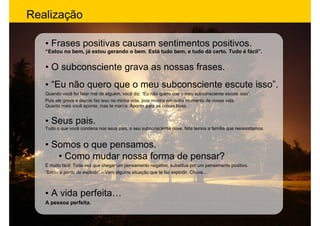 Realização

   • Frases positivas causam sentimentos positivos.
   “Estou no bem, já estou gerando o bem. Está tudo bem, e tudo dá certo. Tudo é fácil”.


   • O subconsciente grava as nossas frases.
   • “Eu não quero que o meu subconsciente escute isso”.
   Quando você for falar mal de alguém, você diz: “Eu não quero que o meu subconsciente escute isso”.
   Pois ele grava e depois faz isso na minha vida, pois mostra em outro momento de nossa vida.
   Quanto mais você aponta, mas te marca. Aponte para as coisas boas.


   • Seus pais.
   Tudo o que você condena nos seus pais, o seu subconsciente ouve. Nós temos a família que necessitamos.


   • Somos o que pensamos.
      • Como mudar nossa forma de pensar?
   É muito fácil: Toda vez que chegar um pensamento negativo, substitua por um pensamento positivo.
   “Estou a ponto de explodir” – Vem alguma situação que te faz explodir. Chuva...



   • A vida perfeita…
   A pessoa perfeita.
 