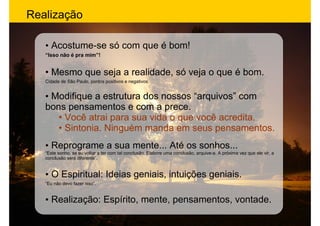 Realização

   • Acostume-se só com que é bom!
   “Isso não é pra mim”!


   • Mesmo que seja a realidade, só veja o que é bom.
   Cidade de São Paulo, pontos positivos e negativos.


   • Modifique a estrutura dos nossos “arquivos” com
   bons pensamentos e com a prece.
      • Você atrai para sua vida o que você acredita.
      • Sintonia. Ninguém manda em seus pensamentos.
   • Reprograme a sua mente... Até os sonhos...
   “Este sonho, se eu voltar a ter com tal conclusão. Elabore uma conclusão, arquive-a. A próxima vez que ele vir, a
   conclusão será diferente”.


   • O Espiritual: Ideias geniais, intuições geniais.
   “Eu não devo fazer isso”.


   • Realização: Espírito, mente, pensamentos, vontade.
 