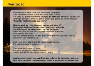 Realização

   Pense em uma meta, um sonho para breve, para agora.
   Sem problemas com os outros: Pai, Mãe, Filho. É você.
   Ver claro, eu queira estar em tal situação. Se ponha na situação. Se quer um
   emprego, se veja no emprego com o salário que queria. Se ver na situação.
   “Eu estou nesta situação que quero”!

   Quando você se vê na situação, como que é estar aí?
   Como você está nela. Se sinta com seu sonho realizado.
   Você já chegou na meta e como está se sentindo?
   Agora escute a voz que está negando, nega que é possível.
   Está ouvindo esta voz?
   Ela está falando que não vai dar, que é muito pra você, que você não vai
   conseguir. Está falando: Será?

   Está voz é o que está gravando no seu subconsciente.
   É o suficiente para te segurar.

   Veja o que está querendo negar.
   Antigas crenças que querem te segurar.
   Tudo o que tem no seu subconsciente. Defesa.

   Agora converse com esta voz. Diga que tudo vai dar certo sim, que será
   fácil. Se a voz voltar, enfrente-a com novos argumentos, ela vai embora.
 