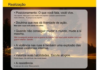 Realização

   • Posicionamento: O que você fala, você vive.
   “Sou espírita”. Mas qual é a sua missão como espírita? Conduta e posicionamento.
   Você é diferente... “É porque eu sou espírita”.


   • Doutrina que nos dá liberdade de ação.
   Mas tudo o que você planta irá colher.


   • Quando não conseguir mudar o mundo, mude a si
   mesmo.
   Não conseguirá acabar com a guerra do Iraque, mas você pode acabar com sua
   guerra interior. Gandhi.


   • A violência nas ruas é também uma explosão das
   nossas violências internas.

   • Valorize suas habilidades. Escute elogios.
   Escute elogios, não interrompa. Não recuse elogios.


   • A resistência.
   A casa que não vende. Relacionamento.
 
