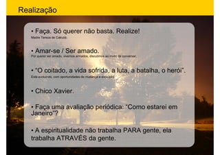 Realização

   • Faça. Só querer não basta. Realize!
   Madre Tereza de Calcutá.



   • Amar-se / Ser amado.
   Por querer ser amado, vivemos armados, discutimos ao invés de conversar.



   • “O coitado, a vida sofrida, a luta, a batalha, o herói”.
   Está evoluindo, com oportunidades de mudança e evolução.



   • Chico Xavier.

   • Faça uma avaliação periódica: “Como estarei em
   Janeiro”?

   • A espiritualidade não trabalha PARA gente, ela
   trabalha ATRAVÉS da gente.
 