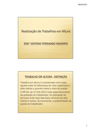 06/05/2012




Realização de Trabalhos em Altura


   ENGº ANTONIO FERNANDO NAVARRO




    TRABALHO EM ALTURA - DEFINIÇÃO

Trabalho em altura é considerado como todo
aquele onde há diferenças de nível superiores a
dois metros e quando exista o risco de queda.
A NR-35, de 27/03/2012 trata especificamente
da proteção do trabalhador na realização de
serviços onde haja desníveis mínimos de dois
metros e exista, tecnicamente, a possibilidade da
queda do trabalhador.




                                                            1
 