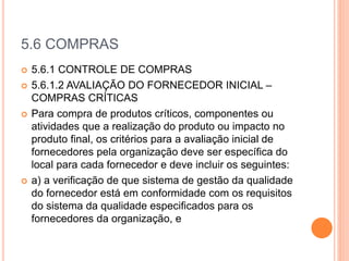 5.6 COMPRAS
 5.6.1 CONTROLE DE COMPRAS
 5.6.1.2 AVALIAÇÃO DO FORNECEDOR INICIAL –
COMPRAS CRÍTICAS
 Para compra de produtos críticos, componentes ou
atividades que a realização do produto ou impacto no
produto final, os critérios para a avaliação inicial de
fornecedores pela organização deve ser específica do
local para cada fornecedor e deve incluir os seguintes:
 a) a verificação de que sistema de gestão da qualidade
do fornecedor está em conformidade com os requisitos
do sistema da qualidade especificados para os
fornecedores da organização, e
 