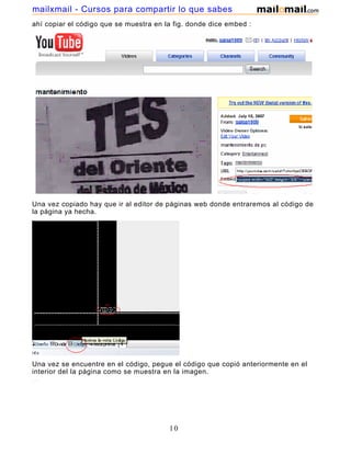 mailxmail - Cursos para compartir lo que sabes
ahí copiar el código que se muestra en la fig. donde dice embed :




Una vez copiado hay que ir al editor de páginas web donde entraremos al código de
la página ya hecha.




Una vez se encuentre en el código, pegue el código que copió anteriormente en el
interior del la página como se muestra en la imagen.




                                        10
 