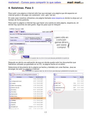 mailxmail - Cursos para compartir lo que sabes

4. Swishmax. Paso 3

Para subir una página a internet sólo hay que escoger una página que dé espacios en
internet gratis o de pago con extensión .com .gob .net etc.
En este caso nosotros utilizamos una página llamada www.iespana.es donde la aloja por un
tiempo de forma gratuita.
Para subir tu página a internet hay que hacer una cuenta en esta página, iespana.es, en
donde hay opciones de web gratis. Siga los paso que le indiquen




Después se abrirá una aplicación de java en donde puede subir los documentos que
habíamos utilizado ya guardado en su PC, la página hecha en el editor.
Seleccione el documento de tu página ya hecha y mándelo con unas flechas. Java se
encargar de subir su página a internet.




                                            13
 