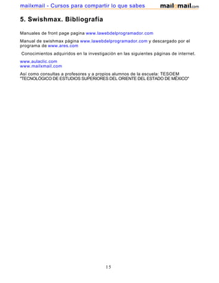 mailxmail - Cursos para compartir lo que sabes

5. Swishmax. Bibliografía

Manuales de front page pagina www.lawebdelprogramador.com
Manual de swishmax página www.lawebdelprogramador.com y descargado por el
programa de www.ares.com
Conocimientos adquiridos en la investigación en las siguientes páginas de internet.
www.aulaclic.com
www.mailxmail.com
Así como consultas a profesores y a propios alumnos de la escuela: TESOEM
"TECNOLÓGICO DE ESTUDIOS SUPERIORES DEL ORIENTE DEL ESTADO DE MÉXICO"




                                        15
 