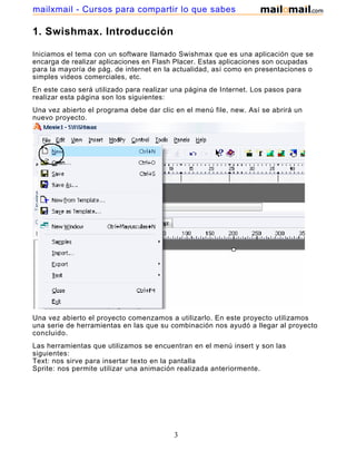 mailxmail - Cursos para compartir lo que sabes

1. Swishmax. Introducción

Iniciamos el tema con un software llamado Swishmax que es una aplicación que se
encarga de realizar aplicaciones en Flash Placer. Estas aplicaciones son ocupadas
para la mayoría de pág. de internet en la actualidad, así como en presentaciones o
simples videos comerciales, etc.
En este caso será utilizado para realizar una página de Internet. Los pasos para
realizar esta página son los siguientes:
Una vez abierto el programa debe dar clic en el menú file, new. Así se abrirá un
nuevo proyecto.




Una vez abierto el proyecto comenzamos a utilizarlo. En este proyecto utilizamos
una serie de herramientas en las que su combinación nos ayudó a llegar al proyecto
concluido.
Las herramientas que utilizamos se encuentran en el menú insert y son las
siguientes:
Text: nos sirve para insertar texto en la pantalla
Sprite: nos permite utilizar una animación realizada anteriormente.




                                          3
 