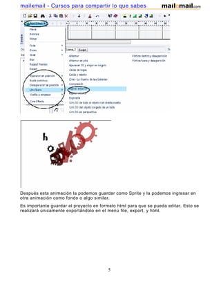 mailxmail - Cursos para compartir lo que sabes




Después esta animación la podemos guardar como Sprite y la podemos ingresar en
otra animación como fondo o algo similar.
Es importante guardar el proyecto en formato html para que se pueda editar. Esto se
realizará únicamente exportándolo en el menú file, export, y html.




                                        5
 
