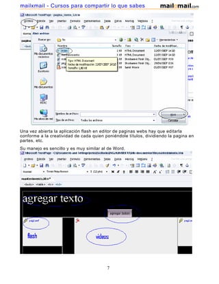 mailxmail - Cursos para compartir lo que sabes




Una vez abierta la aplicación flash en editor de paginas webs hay que editarla
conforme a la creatividad de cada quien poniéndole títulos, dividiendo la pagina en
partes, etc.
Su manejo es sencillo y es muy similar al de Word.




                                         7
 