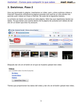 mailxmail - Cursos para compartir lo que sabes

3. Swishmax. Paso 2

Una vez terminada tu página, insertamos un video, pero ¿cómo subimos videos a
Internet? Nosotros utilizamos la página youtube.com que es un sitio donde nos
permite subir videos en línea a Internet. Se sube de la siguiente manera.
Lo primero es hacer una cuenta en esta página. Sólo hay que registrarse dando tus
datos. Ya que tienes una cuenta dentro de la página de yuotube.com debes de dar
clic en un botón que dice my account.




Después dar clic en el botón en el que se muestra upload new video




Tienes que proporcionar los datos del video y dar clic en el botón upload new video.




                                         8
 