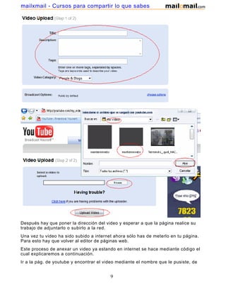 mailxmail - Cursos para compartir lo que sabes




Después hay que poner la dirección del video y esperar a que la página realice su
trabajo de adjuntarlo o subirlo a la red.
Una vez tu video ha sido subido a internet ahora sólo has de meterlo en tu página.
Para esto hay que volver al editor de páginas web.
Este proceso de anexar un video ya estando en internet se hace mediante código el
cual explicaremos a continuación.
Ir a la pág. de youtube y encontrar el video mediante el nombre que le pusiste, de
ahí copiar el código que se muestra en la fig. donde dice embed :

                                         9
 