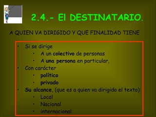 2.4.- El DESTINATARIO .  Si se dirige A un  colectivo  de personas A  una persona  en particular,  Con carácter  político   privado   Su alcance , (que es a quien va dirigido el texto):  Local Nacional internacional. A QUIEN VA DIRIGIDO Y QUE FINALIDAD TIENE   