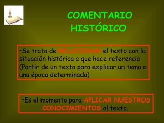 COMENTARIO HISTÓRICO   Se trata de  RELACIONAR  el texto con la situación histórica a que hace referencia (Partir de un texto para explicar un tema o una época determinada)  Es el momento para  APLICAR   NUESTROS CONOCIMIENTOS   al texto.  