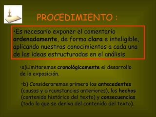 PROCEDIMIENTO : a)Limitaremos  cronológicamente  el desarrollo de la exposición. Es necesario exponer el comentario  ordenadamente , de forma  clara  e inteligible, aplicando nuestros conocimientos a cada una de las ideas estructuradas en el análisis b) Consideraremos primero los  antecedentes  (causas y circunstancias anteriores), los  hechos  (contenido histórico del texto) y  consecuencias  (todo lo que se deriva del contenido del texto). 
