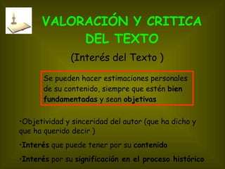 VALORACIÓN Y CRITICA   DEL TEXTO Objetividad y sinceridad del autor (que ha dicho y que ha querido decir ) Interés  que puede tener por su  contenido   Interés  por su  significación en el proceso histórico  (Interés del Texto ) Se pueden hacer estimaciones personales de su contenido, siempre que estén  bien fundamentadas  y sean  objetivas 