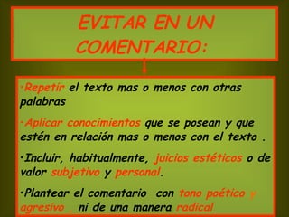 EVITAR EN UN COMENTARIO:   Repetir   el texto mas o menos con otras palabras  Aplicar conocimientos   que se posean y que estén en relación mas o menos con el texto . Incluir, habitualmente,  juicios estéticos  o de valor  subjetivo  y  personal . Plantear el comentario  con   tono poético  y  agresivo  ,  ni de una manera   radical 