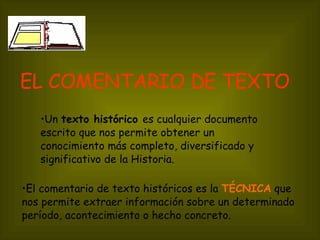EL COMENTARIO DE TEXTO   Un  texto histórico  es cualquier documento escrito que nos permite obtener un conocimiento más completo, diversificado y significativo de la Historia. El comentario de texto históricos es la  TÉCNICA  que nos permite extraer información sobre un determinado período, acontecimiento o hecho concreto.   